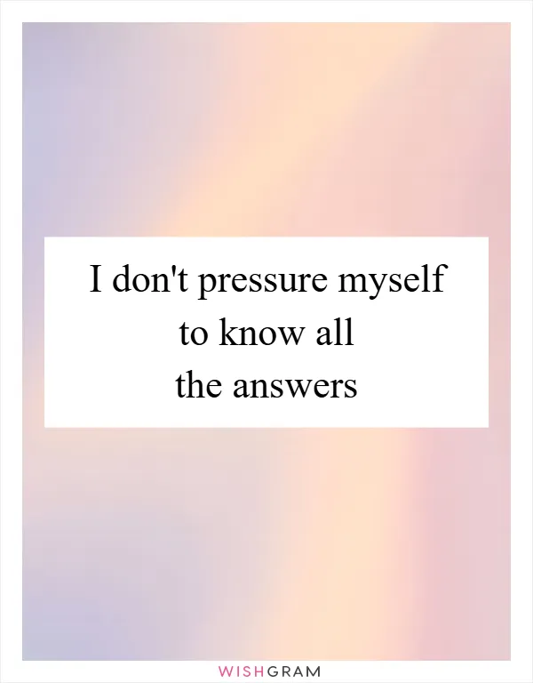I don't pressure myself to know all the answers