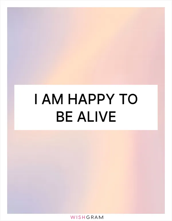 I am happy to be alive