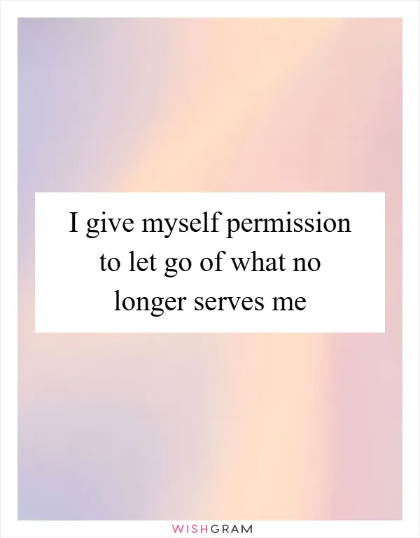 I give myself permission to let go of what no longer serves me