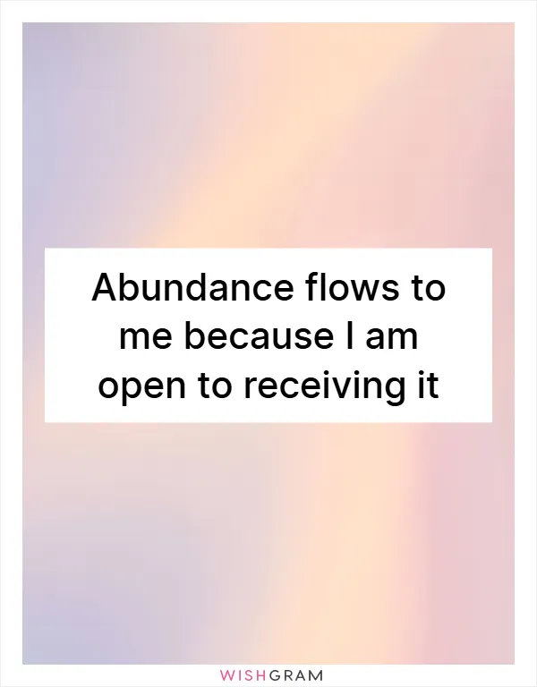 Abundance flows to me because I am open to receiving it