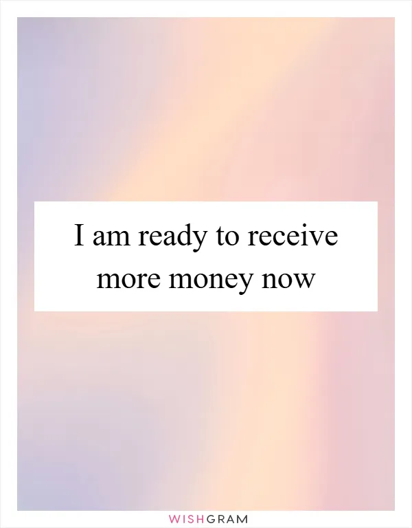 I am ready to receive more money now