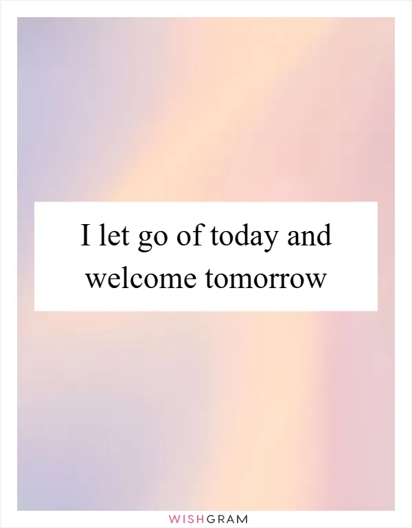 I let go of today and welcome tomorrow