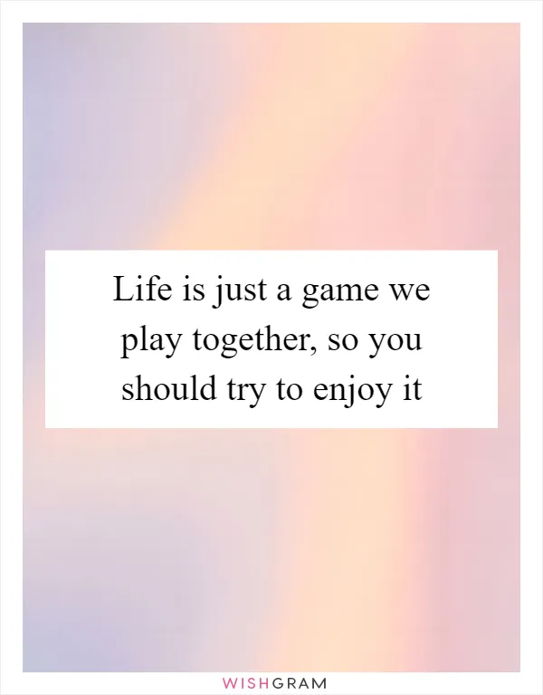 Life is just a game we play together, so you should try to enjoy it