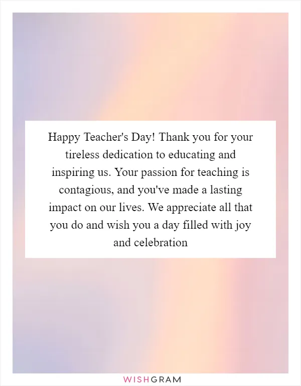 Happy Teacher's Day! Thank you for your tireless dedication to educating and inspiring us. Your passion for teaching is contagious, and you've made a lasting impact on our lives. We appreciate all that you do and wish you a day filled with joy and celebration