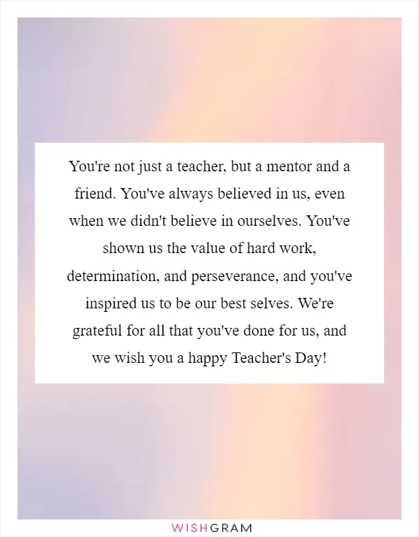 You're not just a teacher, but a mentor and a friend. You've always believed in us, even when we didn't believe in ourselves. You've shown us the value of hard work, determination, and perseverance, and you've inspired us to be our best selves. We're grateful for all that you've done for us, and we wish you a happy Teacher's Day!