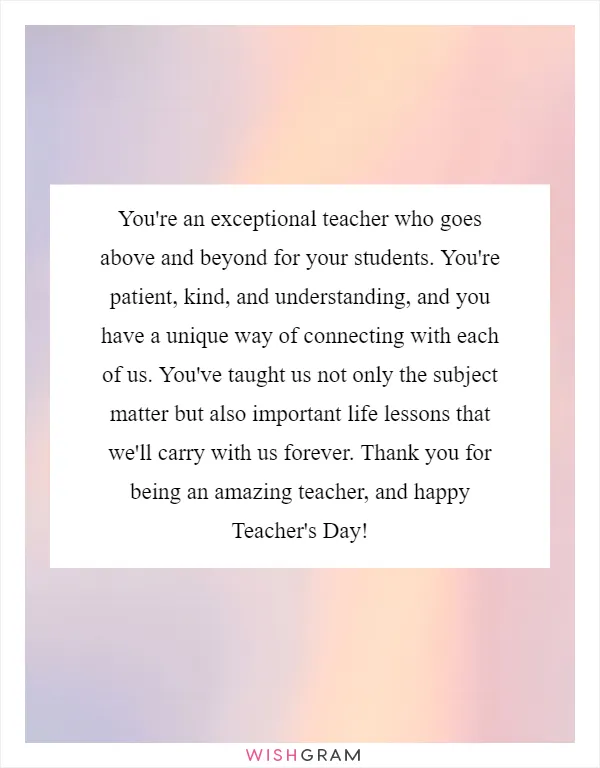 You're an exceptional teacher who goes above and beyond for your students. You're patient, kind, and understanding, and you have a unique way of connecting with each of us. You've taught us not only the subject matter but also important life lessons that we'll carry with us forever. Thank you for being an amazing teacher, and happy Teacher's Day!