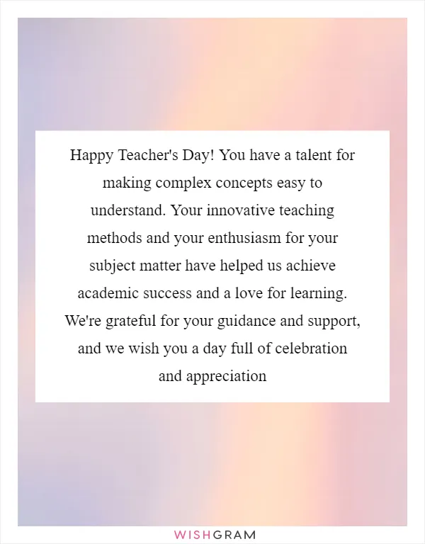 Happy Teacher's Day! You have a talent for making complex concepts easy to understand. Your innovative teaching methods and your enthusiasm for your subject matter have helped us achieve academic success and a love for learning. We're grateful for your guidance and support, and we wish you a day full of celebration and appreciation