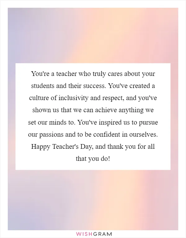 You're a teacher who truly cares about your students and their success. You've created a culture of inclusivity and respect, and you've shown us that we can achieve anything we set our minds to. You've inspired us to pursue our passions and to be confident in ourselves. Happy Teacher's Day, and thank you for all that you do!