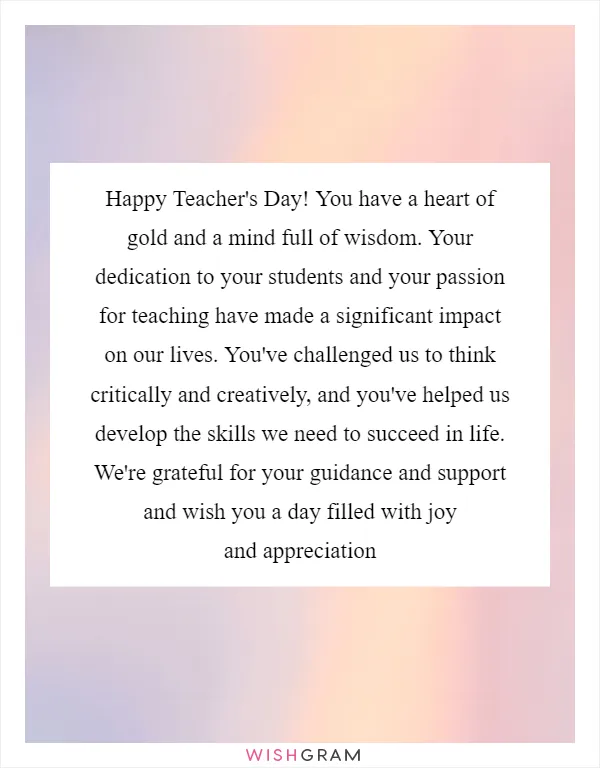Happy Teacher's Day! You have a heart of gold and a mind full of wisdom. Your dedication to your students and your passion for teaching have made a significant impact on our lives. You've challenged us to think critically and creatively, and you've helped us develop the skills we need to succeed in life. We're grateful for your guidance and support and wish you a day filled with joy and appreciation