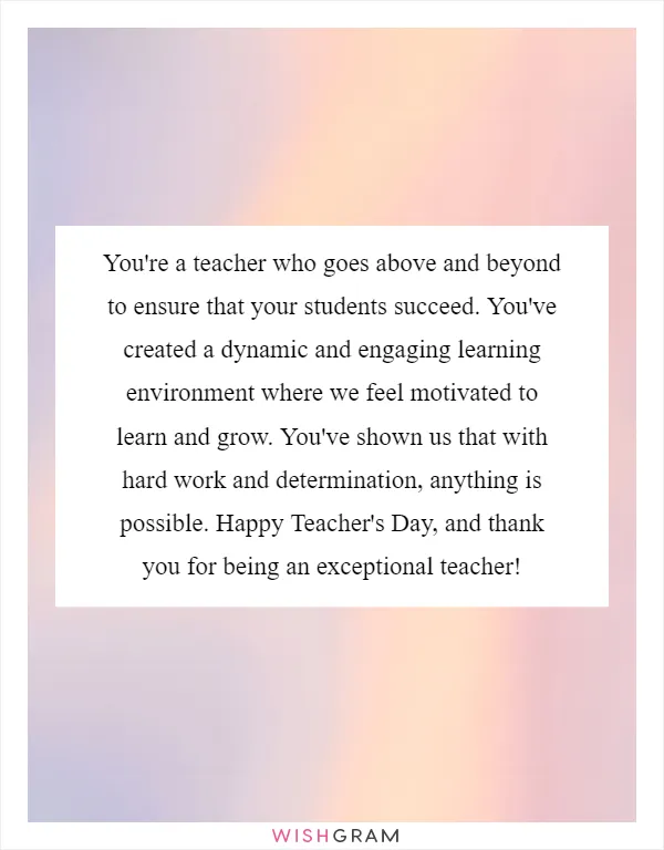You're a teacher who goes above and beyond to ensure that your students succeed. You've created a dynamic and engaging learning environment where we feel motivated to learn and grow. You've shown us that with hard work and determination, anything is possible. Happy Teacher's Day, and thank you for being an exceptional teacher!