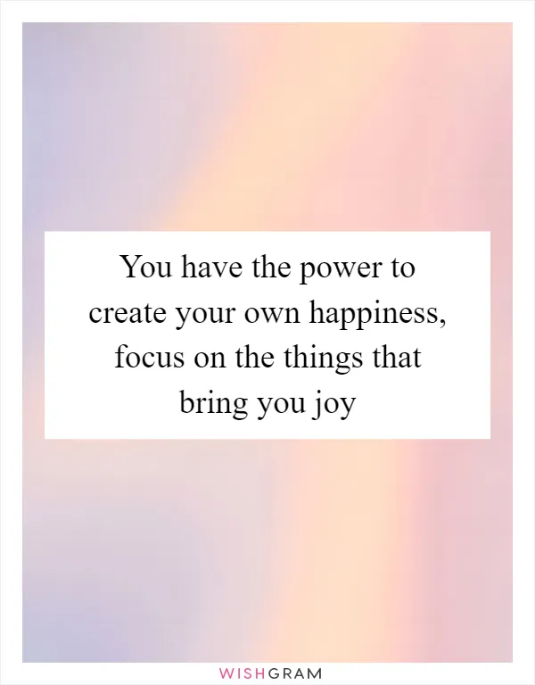 You have the power to create your own happiness, focus on the things that bring you joy
