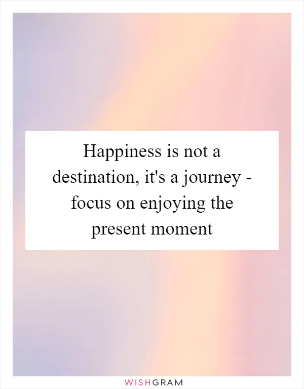 Happiness is not a destination, it's a journey - focus on enjoying the present moment