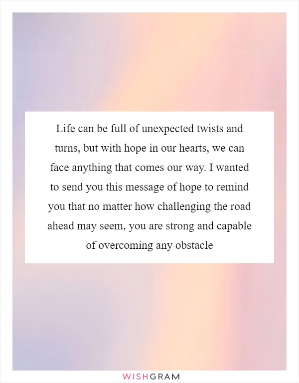 Life can be full of unexpected twists and turns, but with hope in our hearts, we can face anything that comes our way. I wanted to send you this message of hope to remind you that no matter how challenging the road ahead may seem, you are strong and capable of overcoming any obstacle