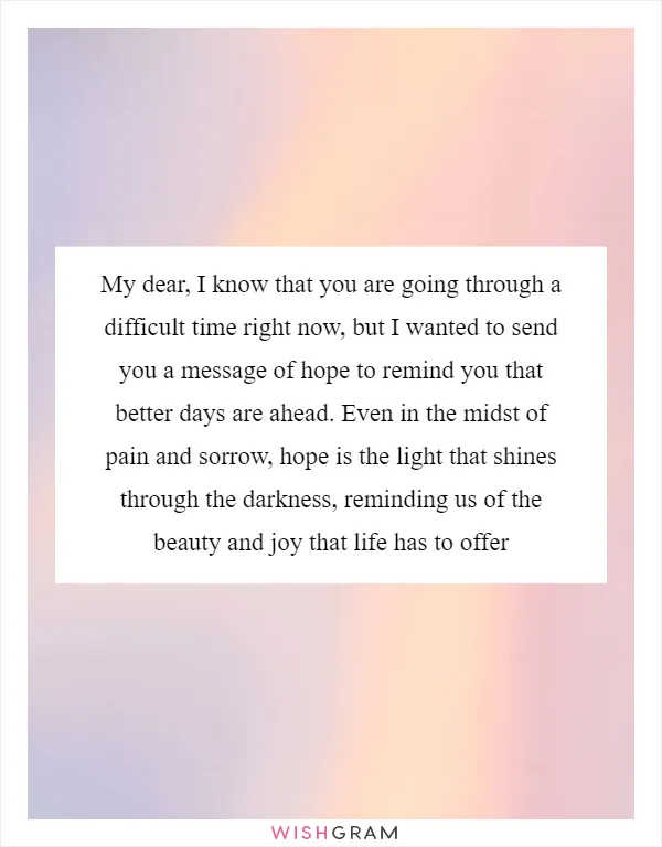 My dear, I know that you are going through a difficult time right now, but I wanted to send you a message of hope to remind you that better days are ahead. Even in the midst of pain and sorrow, hope is the light that shines through the darkness, reminding us of the beauty and joy that life has to offer