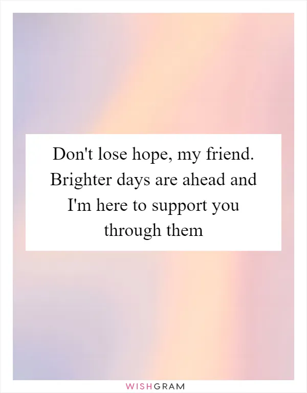 Don't lose hope, my friend. Brighter days are ahead and I'm here to support you through them