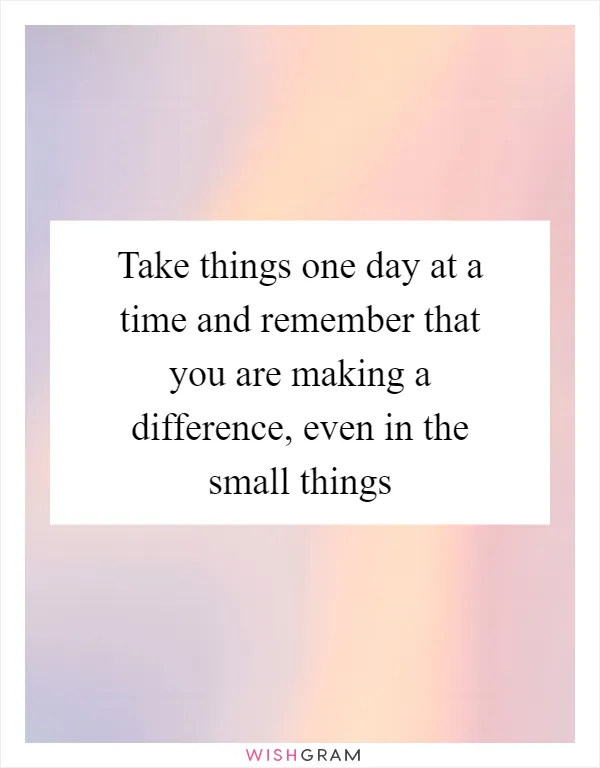 Take things one day at a time and remember that you are making a difference, even in the small things