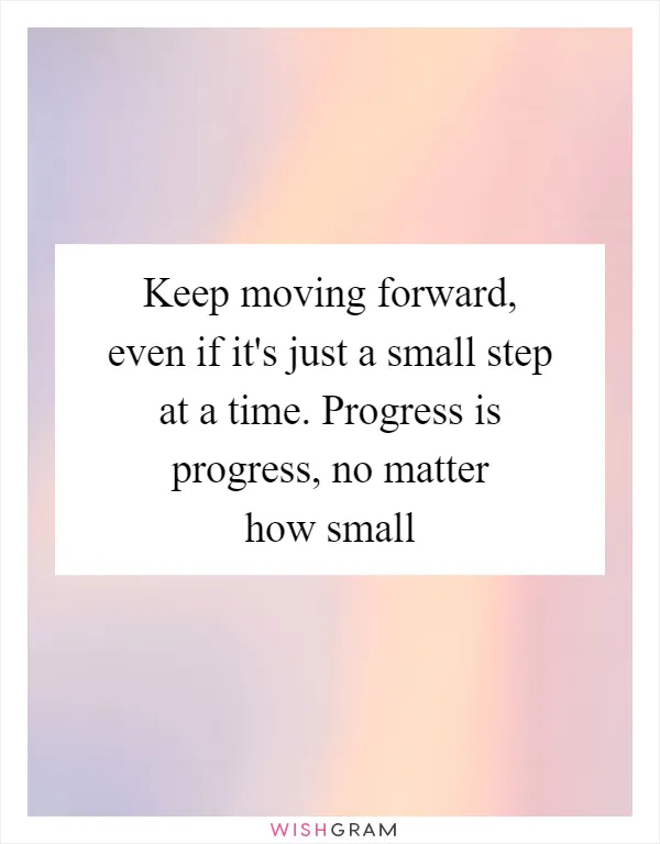 Keep moving forward, even if it's just a small step at a time. Progress is progress, no matter how small