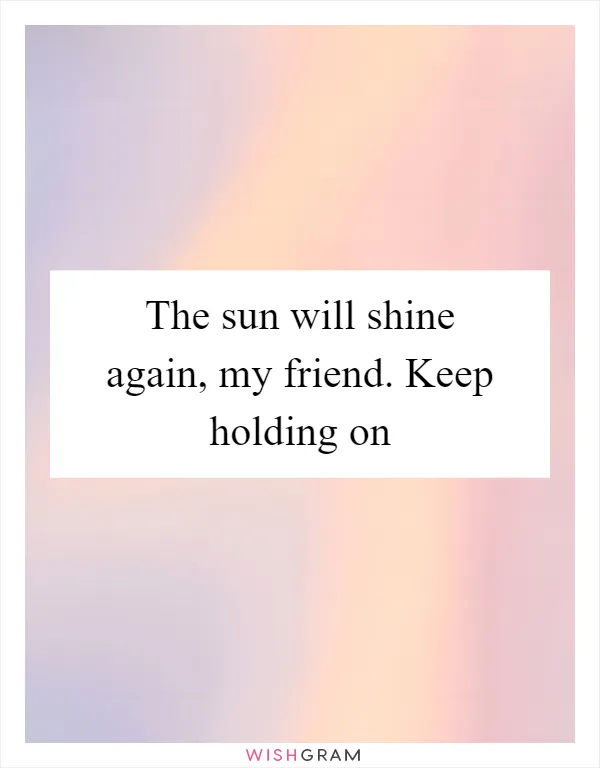 The sun will shine again, my friend. Keep holding on