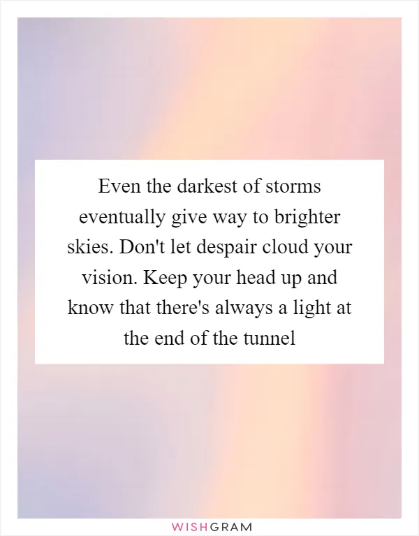 Even the darkest of storms eventually give way to brighter skies. Don't let despair cloud your vision. Keep your head up and know that there's always a light at the end of the tunnel