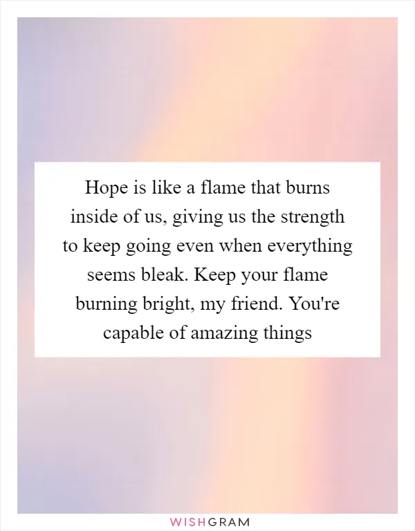 Hope is like a flame that burns inside of us, giving us the strength to keep going even when everything seems bleak. Keep your flame burning bright, my friend. You're capable of amazing things