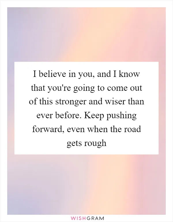 I believe in you, and I know that you're going to come out of this stronger and wiser than ever before. Keep pushing forward, even when the road gets rough