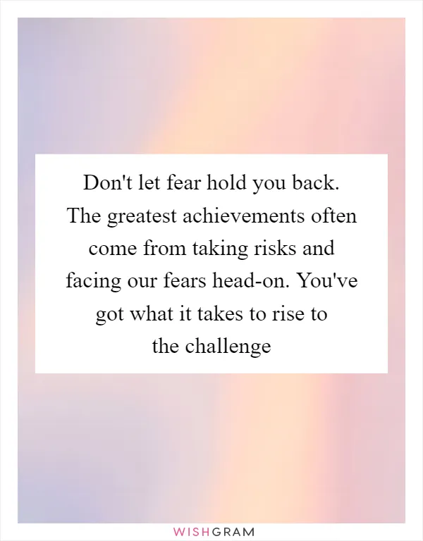 Don't let fear hold you back. The greatest achievements often come from taking risks and facing our fears head-on. You've got what it takes to rise to the challenge