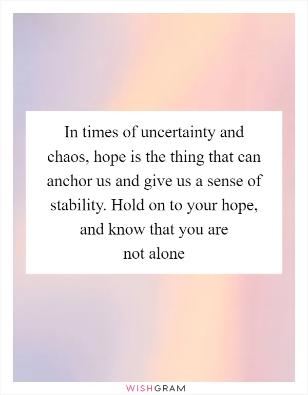 In times of uncertainty and chaos, hope is the thing that can anchor us and give us a sense of stability. Hold on to your hope, and know that you are not alone