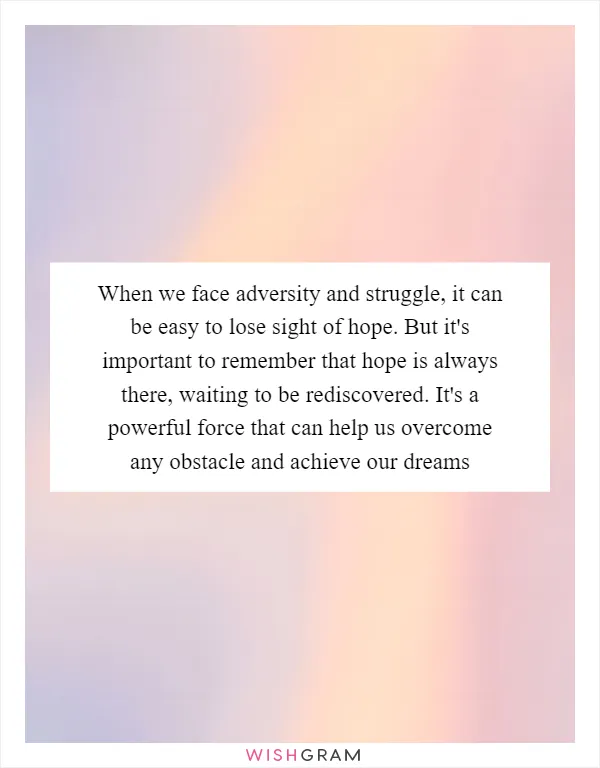 When we face adversity and struggle, it can be easy to lose sight of hope. But it's important to remember that hope is always there, waiting to be rediscovered. It's a powerful force that can help us overcome any obstacle and achieve our dreams