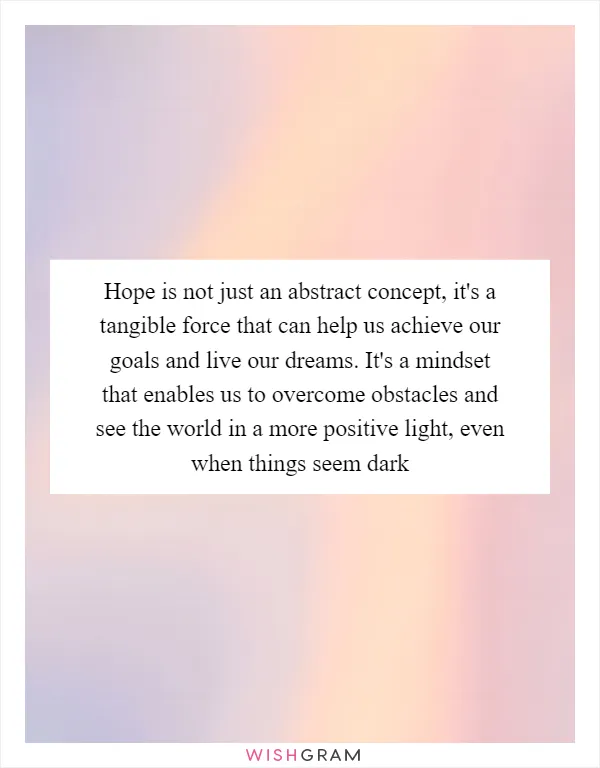 Hope is not just an abstract concept, it's a tangible force that can help us achieve our goals and live our dreams. It's a mindset that enables us to overcome obstacles and see the world in a more positive light, even when things seem dark
