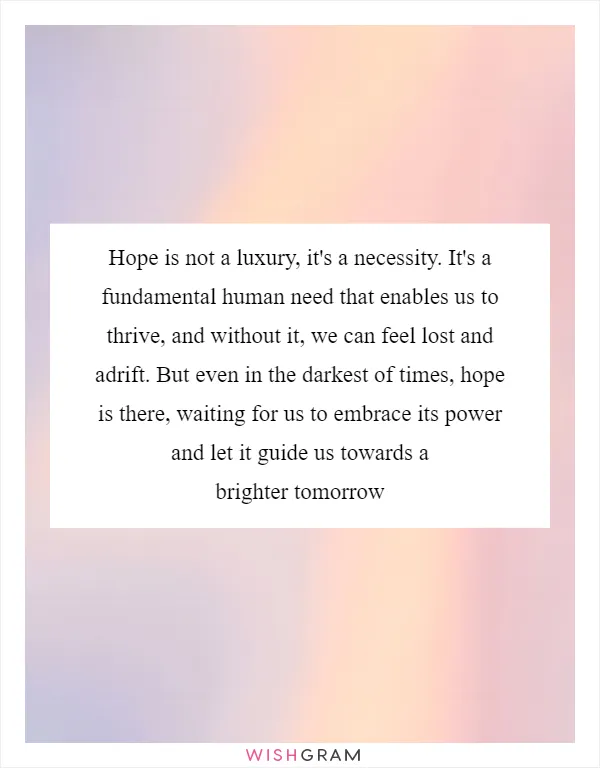 Hope is not a luxury, it's a necessity. It's a fundamental human need that enables us to thrive, and without it, we can feel lost and adrift. But even in the darkest of times, hope is there, waiting for us to embrace its power and let it guide us towards a brighter tomorrow