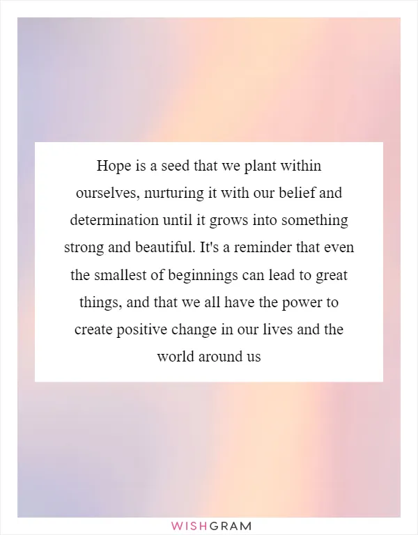 Hope is a seed that we plant within ourselves, nurturing it with our belief and determination until it grows into something strong and beautiful. It's a reminder that even the smallest of beginnings can lead to great things, and that we all have the power to create positive change in our lives and the world around us