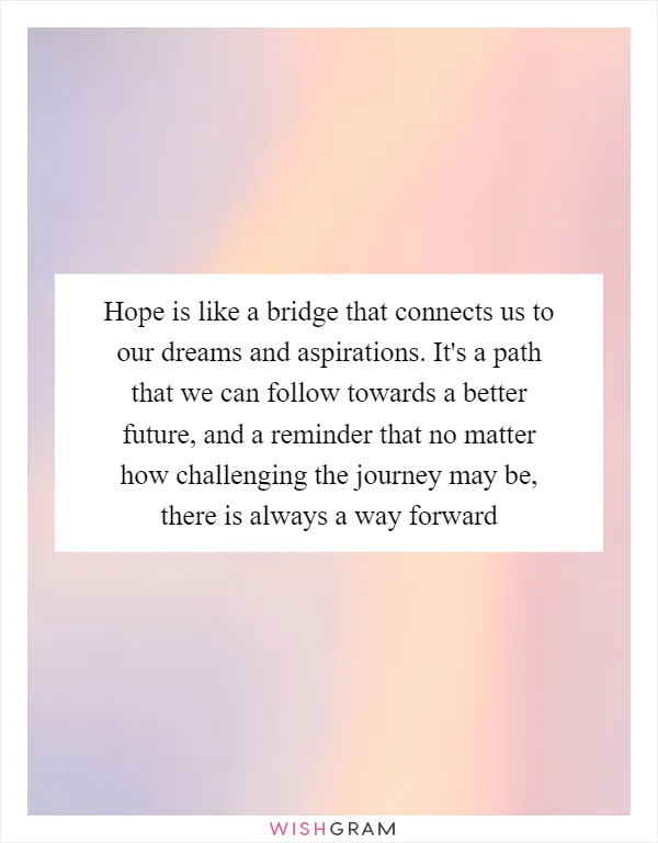 Hope is like a bridge that connects us to our dreams and aspirations. It's a path that we can follow towards a better future, and a reminder that no matter how challenging the journey may be, there is always a way forward