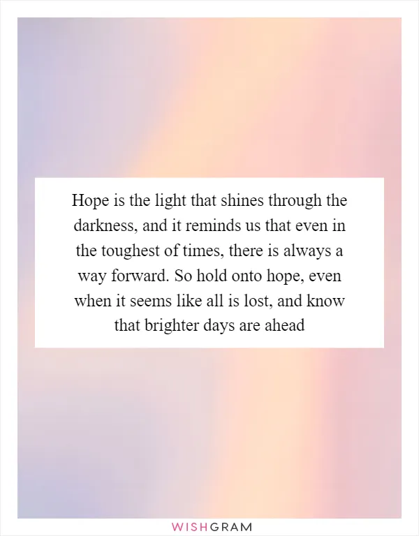 Hope is the light that shines through the darkness, and it reminds us that even in the toughest of times, there is always a way forward. So hold onto hope, even when it seems like all is lost, and know that brighter days are ahead