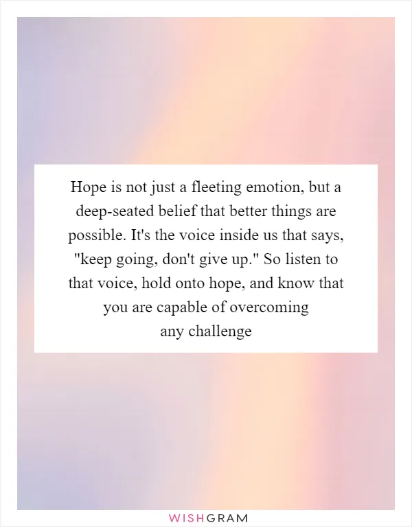 Hope is not just a fleeting emotion, but a deep-seated belief that better things are possible. It's the voice inside us that says, "keep going, don't give up." So listen to that voice, hold onto hope, and know that you are capable of overcoming any challenge
