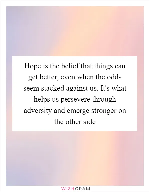 Hope is the belief that things can get better, even when the odds seem stacked against us. It's what helps us persevere through adversity and emerge stronger on the other side