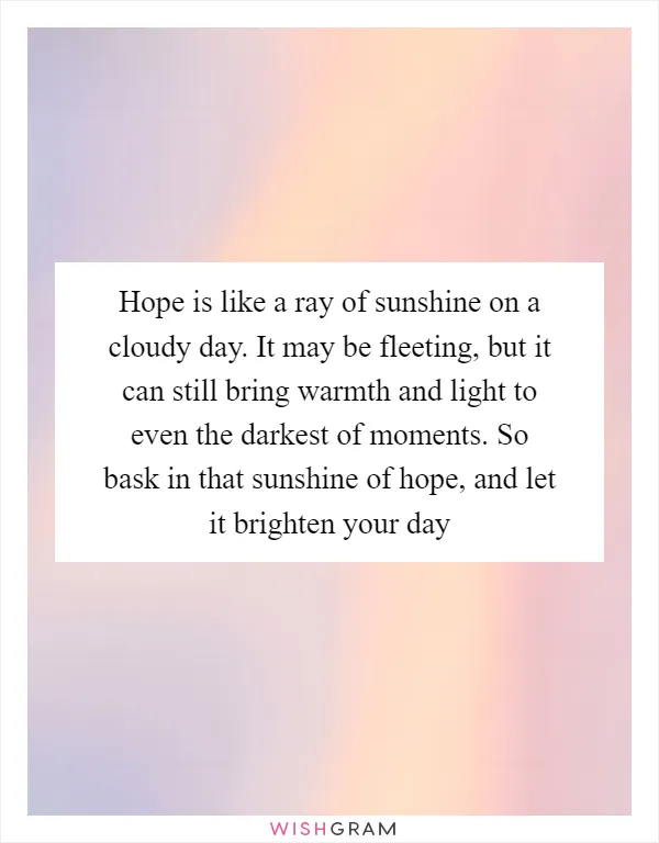 Hope is like a ray of sunshine on a cloudy day. It may be fleeting, but it can still bring warmth and light to even the darkest of moments. So bask in that sunshine of hope, and let it brighten your day
