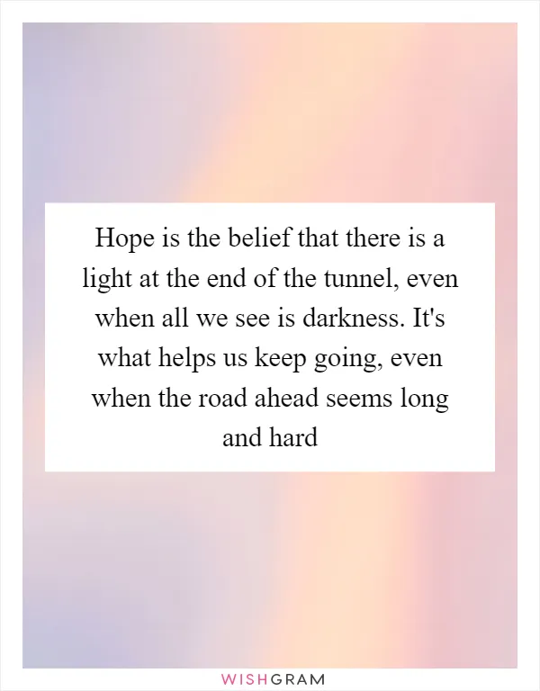 Hope is the belief that there is a light at the end of the tunnel, even when all we see is darkness. It's what helps us keep going, even when the road ahead seems long and hard