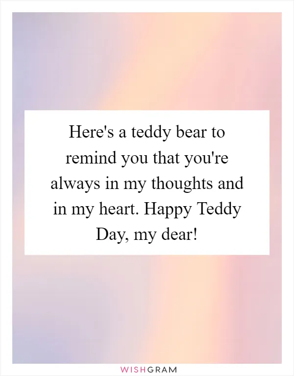 Here's a teddy bear to remind you that you're always in my thoughts and in my heart. Happy Teddy Day, my dear!