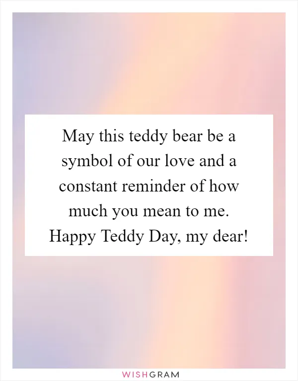 May this teddy bear be a symbol of our love and a constant reminder of how much you mean to me. Happy Teddy Day, my dear!