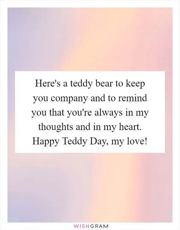 Here's a teddy bear to keep you company and to remind you that you're always in my thoughts and in my heart. Happy Teddy Day, my love!