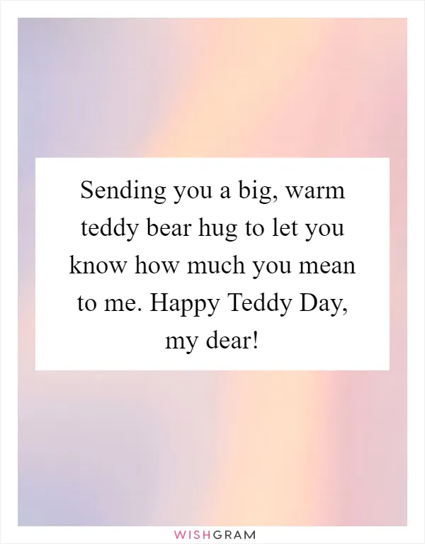 Sending you a big, warm teddy bear hug to let you know how much you mean to me. Happy Teddy Day, my dear!