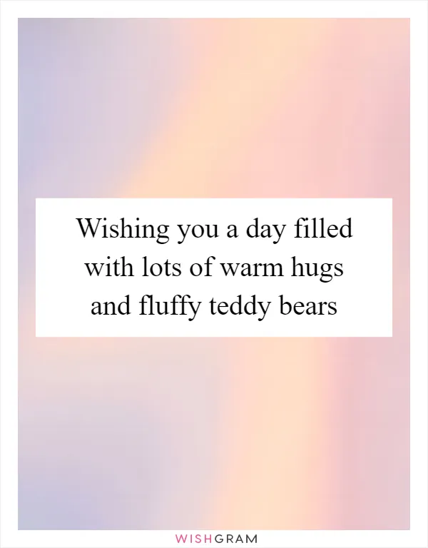 Wishing you a day filled with lots of warm hugs and fluffy teddy bears