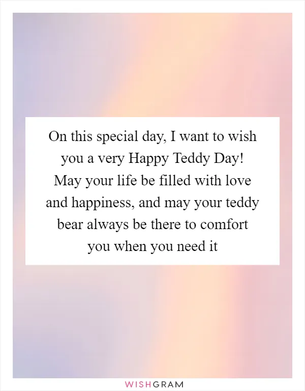 On this special day, I want to wish you a very Happy Teddy Day! May your life be filled with love and happiness, and may your teddy bear always be there to comfort you when you need it