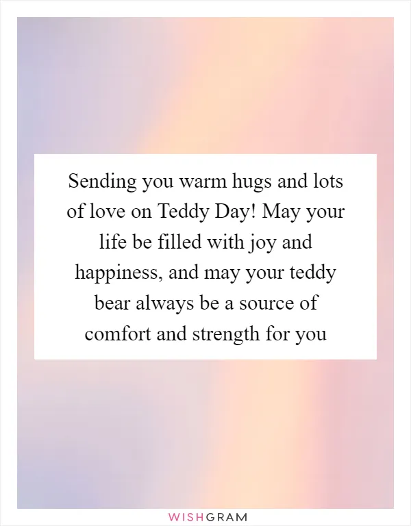 Sending you warm hugs and lots of love on Teddy Day! May your life be filled with joy and happiness, and may your teddy bear always be a source of comfort and strength for you