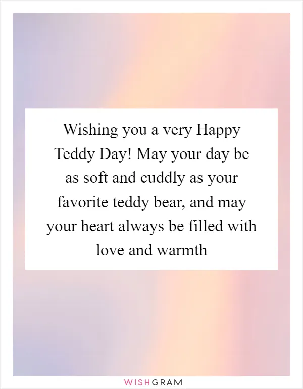 Wishing you a very Happy Teddy Day! May your day be as soft and cuddly as your favorite teddy bear, and may your heart always be filled with love and warmth