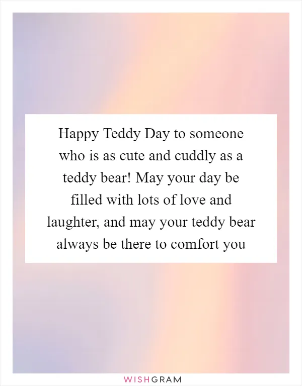 Happy Teddy Day to someone who is as cute and cuddly as a teddy bear! May your day be filled with lots of love and laughter, and may your teddy bear always be there to comfort you
