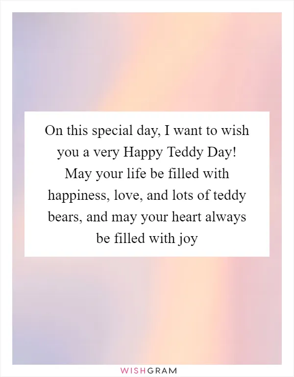 On this special day, I want to wish you a very Happy Teddy Day! May your life be filled with happiness, love, and lots of teddy bears, and may your heart always be filled with joy