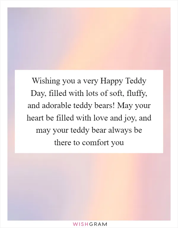 Wishing you a very Happy Teddy Day, filled with lots of soft, fluffy, and adorable teddy bears! May your heart be filled with love and joy, and may your teddy bear always be there to comfort you