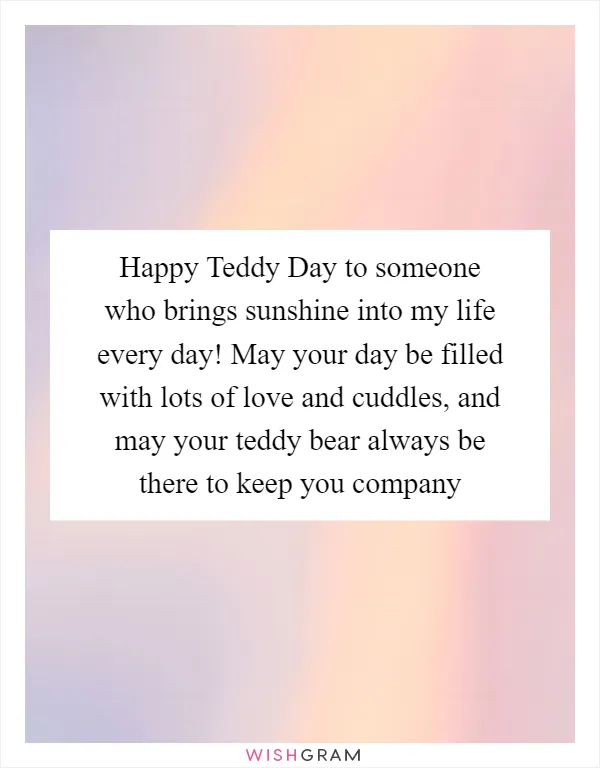 Happy Teddy Day to someone who brings sunshine into my life every day! May your day be filled with lots of love and cuddles, and may your teddy bear always be there to keep you company