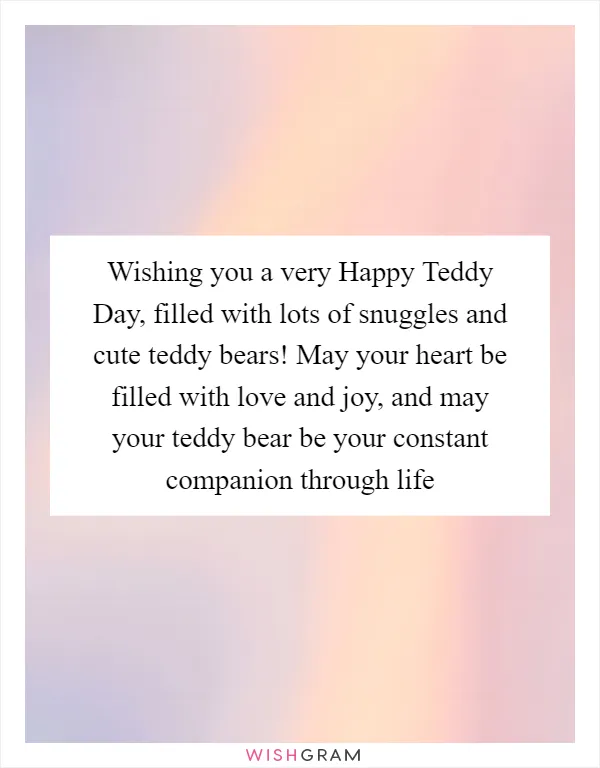 Wishing you a very Happy Teddy Day, filled with lots of snuggles and cute teddy bears! May your heart be filled with love and joy, and may your teddy bear be your constant companion through life